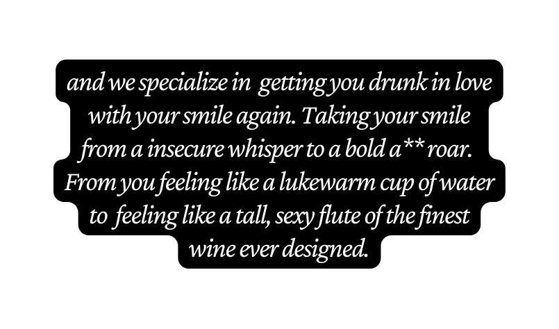 and we specialize in getting you drunk in love with your smile again Taking your smile from a insecure whisper to a bold a roar From you feeling like a lukewarm cup of water to feeling like a tall sexy flute of the finest wine ever designed